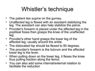 Whistler’s technique
• The patient lies supine on the gurney.
• Unaffected leg is flexed with an assistant stabilizing the
leg. The assistant can also help stabilize the pelvis.
• Provider's forearm is placed under the affected leg in the
popliteal fossa then grasps the knee of the unaffected
leg.
• Provider's other hand grasps the lower leg of the
affected leg, usually around the ankle.
• The dislocated hip should be flexed to 90 degrees.
• The provider's forearm is the fulcrum and the affected
lower leg is the lever.
• When pulling down on the lower leg, it flexes the knee
thus pulling traction along the femur.
• You can also add some internal/external rotation to
facilitate the reduction

 