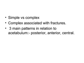 • Simple vs complex
• Complex associated with fractures.
• 3 main patterns in relation to
acetabulum:- posterior, anterior, central.

 