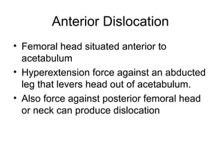 Anterior Dislocation
• Femoral head situated anterior to
acetabulum
• Hyperextension force against an abducted
leg that levers head out of acetabulum.
• Also force against posterior femoral head
or neck can produce dislocation

 