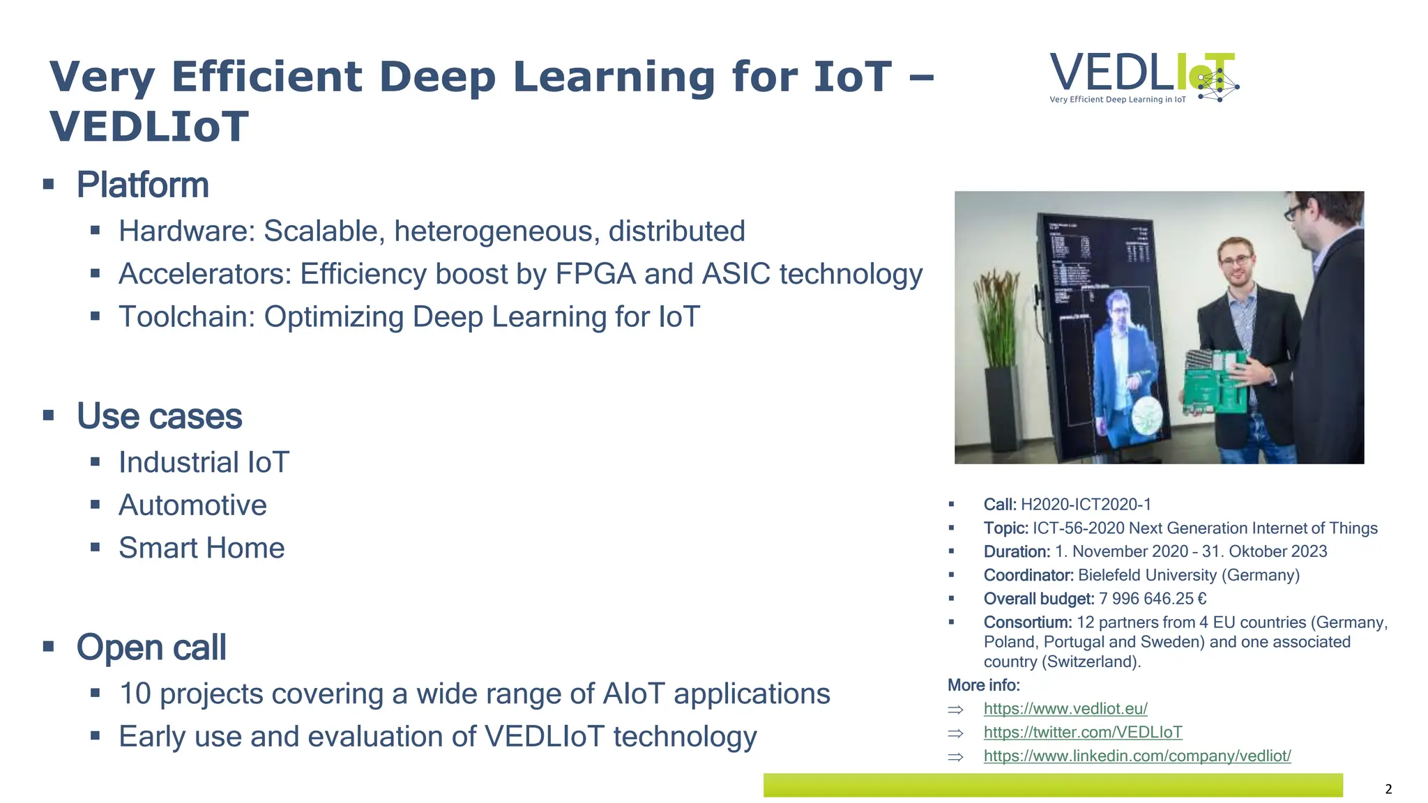 2
 Platform
 Hardware: Scalable, heterogeneous, distributed
 Accelerators: Efficiency boost by FPGA and ASIC technology
 Toolchain: Optimizing Deep Learning for IoT
 Use cases
 Industrial IoT
 Automotive
 Smart Home
 Open call
 10 projects covering a wide range of AIoT applications
 Early use and evaluation of VEDLIoT technology
Very Efficient Deep Learning for IoT –
VEDLIoT
 Call: H2020-ICT2020-1
 Topic: ICT-56-2020 Next Generation Internet of Things
 Duration: 1. November 2020 – 31. Oktober 2023
 Coordinator: Bielefeld University (Germany)
 Overall budget: 7 996 646.25 €
 Consortium: 12 partners from 4 EU countries (Germany,
Poland, Portugal and Sweden) and one associated
country (Switzerland).
More info:
 https://www.vedliot.eu/
 https://twitter.com/VEDLIoT
 https://www.linkedin.com/company/vedliot/
 