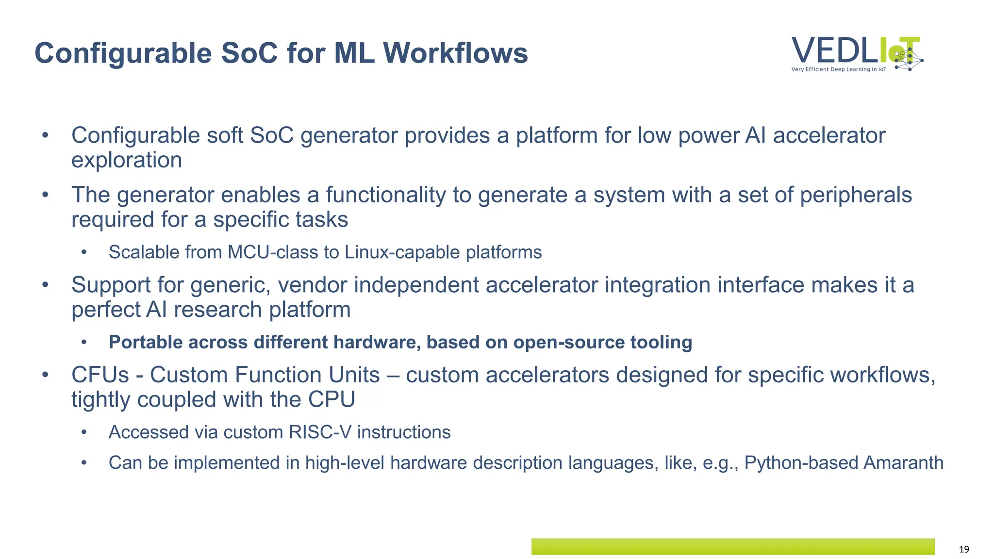 19
• Configurable soft SoC generator provides a platform for low power AI accelerator
exploration
• The generator enables a functionality to generate a system with a set of peripherals
required for a specific tasks
• Scalable from MCU-class to Linux-capable platforms
• Support for generic, vendor independent accelerator integration interface makes it a
perfect AI research platform
• Portable across different hardware, based on open-source tooling
• CFUs - Custom Function Units – custom accelerators designed for specific workflows,
tightly coupled with the CPU
• Accessed via custom RISC-V instructions
• Can be implemented in high-level hardware description languages, like, e.g., Python-based Amaranth
Configurable SoC for ML Workflows
 