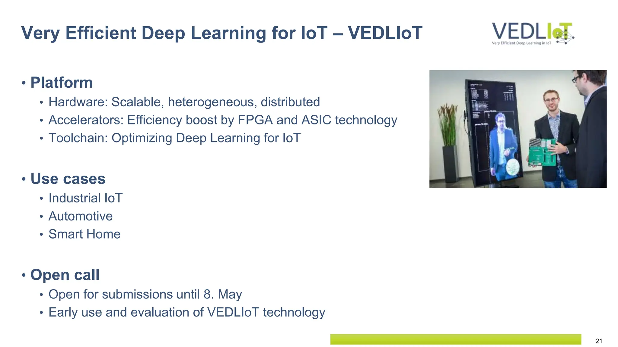 21
• Platform
• Hardware: Scalable, heterogeneous, distributed
• Accelerators: Efficiency boost by FPGA and ASIC technology
• Toolchain: Optimizing Deep Learning for IoT
• Use cases
• Industrial IoT
• Automotive
• Smart Home
• Open call
• Open for submissions until 8. May
• Early use and evaluation of VEDLIoT technology
Very Efficient Deep Learning for IoT – VEDLIoT
 