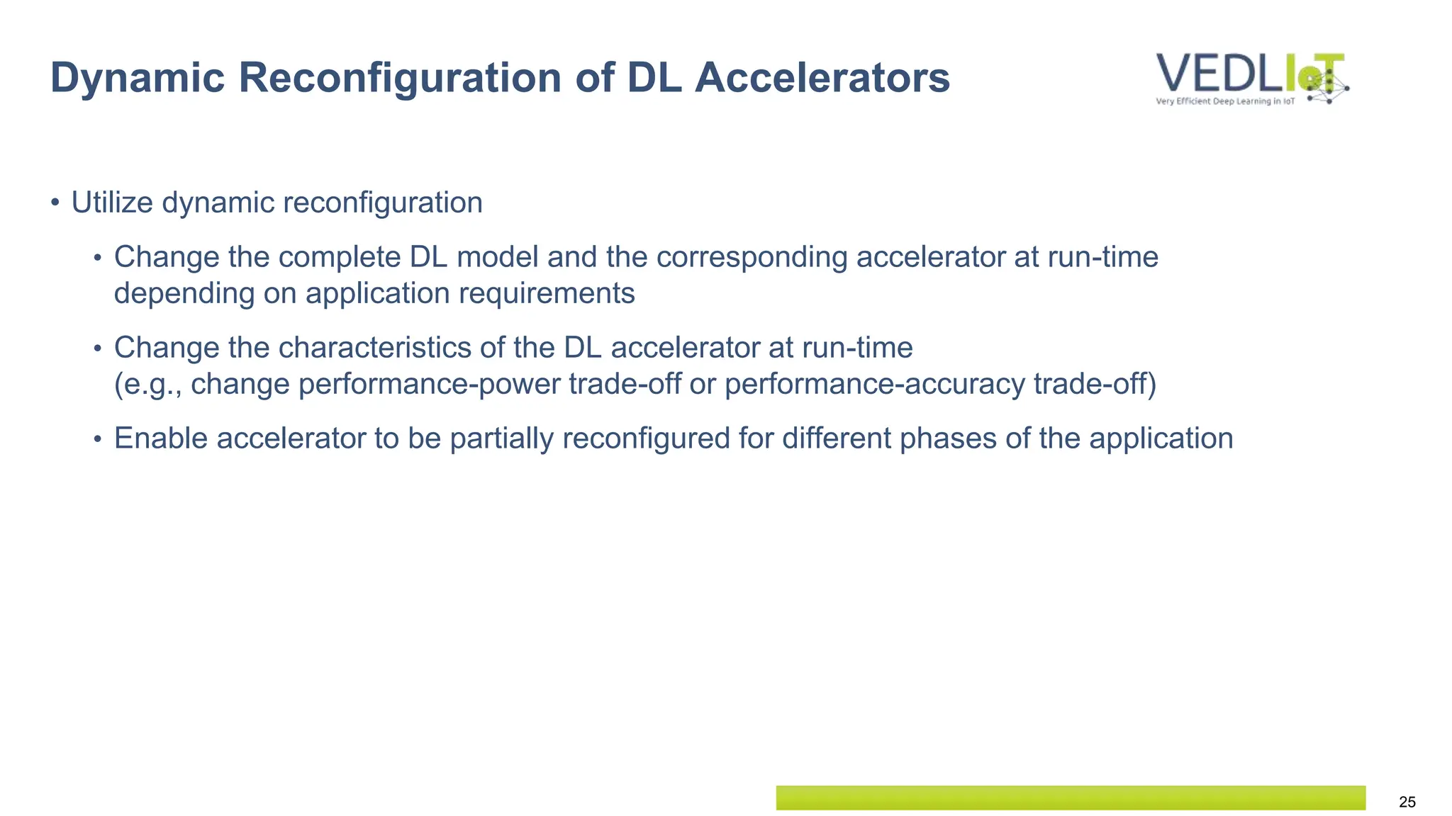 25
Dynamic Reconfiguration of DL Accelerators
• Utilize dynamic reconfiguration
• Change the complete DL model and the corresponding accelerator at run-time
depending on application requirements
• Change the characteristics of the DL accelerator at run-time
(e.g., change performance-power trade-off or performance-accuracy trade-off)
• Enable accelerator to be partially reconfigured for different phases of the application
 