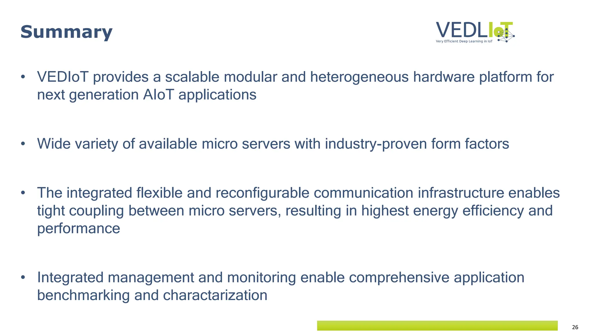 26
Summary
• VEDIoT provides a scalable modular and heterogeneous hardware platform for
next generation AIoT applications
• Wide variety of available micro servers with industry-proven form factors
• The integrated flexible and reconfigurable communication infrastructure enables
tight coupling between micro servers, resulting in highest energy efficiency and
performance
• Integrated management and monitoring enable comprehensive application
benchmarking and charactarization
 