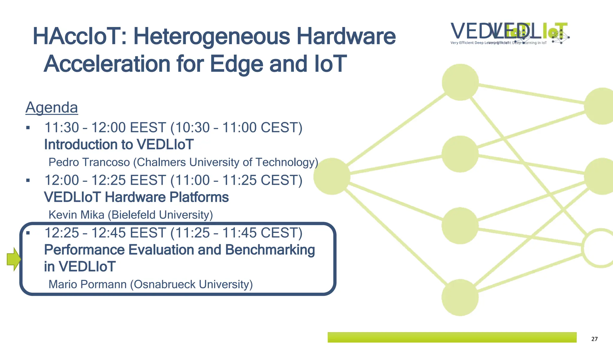 27
27
Agenda
▪ 11:30 – 12:00 EEST (10:30 – 11:00 CEST)
Introduction to VEDLIoT
Pedro Trancoso (Chalmers University of Technology)
▪ 12:00 – 12:25 EEST (11:00 – 11:25 CEST)
VEDLIoT Hardware Platforms
Kevin Mika (Bielefeld University)
▪ 12:25 – 12:45 EEST (11:25 – 11:45 CEST)
Performance Evaluation and Benchmarking
in VEDLIoT
Mario Pormann (Osnabrueck University)
HAccIoT: Heterogeneous Hardware
Acceleration for Edge and IoT
 