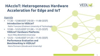 1
Agenda
▪ 11:30 – 12:00 EEST (10:30 – 11:00 CEST)
Introduction to VEDLIoT
Pedro Trancoso (Chalmers University of Technology)
▪ 12:00 – 12:25 EEST (11:00 – 11:25 CEST)
VEDLIoT Hardware Platforms
Kevin Mika (Bielefeld University)
▪ 12:25 – 12:45 EEST (11:25 – 11:45 CEST)
Performance Evaluation and
Benchmarking in VEDLIoT
Mario Pormann (Osnabrueck University)
HAccIoT: Heterogeneous Hardware
Acceleration for Edge and IoT
 