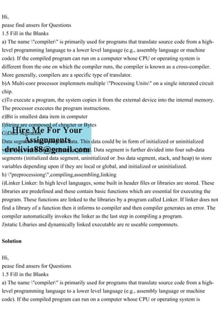 Hi,
pease find ansers for Questions
1.5 Fill in the Blanks
a) The name "compiler" is primarily used for programs that translate source code from a high-
level programming language to a lower level language (e.g., assembly language or machine
code). If the compiled program can run on a computer whose CPU or operating system is
different from the one on which the compiler runs, the compiler is known as a cross-compiler.
More generally, compilers are a specific type of translator.
b)A Multi-core processor implemnets multiple "Processing Units" on a single interated circuit
chip.
c)To execute a program, the system copies it from the external device into the internal memory.
The processor executes the program instructions.
e)Bit is smallest data item in computer
f)String are composed of chracter or Bytes
G)Data Segments
Data segment stores program data. This data could be in form of initialized or uninitialized
variables, and it could be local or global. Data segment is further divided into four sub-data
segments (initialized data segment, uninitialized or .bss data segment, stack, and heap) to store
variables depending upon if they are local or global, and initialized or uninitialized.
h) "preprocessiong",compiling,assembling,linking
i)Linker Linker: In high level languages, some built in header files or libraries are stored. These
libraries are predefined and these contain basic functions which are essential for executing the
program. These functions are linked to the libraries by a program called Linker. If linker does not
find a library of a function then it informs to compiler and then compiler generates an error. The
compiler automatically invokes the linker as the last step in compiling a program.
J)static Libaries and dynamically linked executable are re useable compomnets.
Solution
Hi,
pease find ansers for Questions
1.5 Fill in the Blanks
a) The name "compiler" is primarily used for programs that translate source code from a high-
level programming language to a lower level language (e.g., assembly language or machine
code). If the compiled program can run on a computer whose CPU or operating system is
 