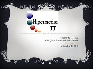 Hipermedia II, SEA Mtro. Jorge Alejandro León Sánchez [email_address] Septiembre de 2011 II 