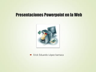 Presentaciones Powerpoint en la Web
 Erick Eduardo López bamaca
 
