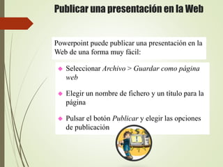 Publicar una presentación en la Web
 Seleccionar Archivo > Guardar como página
web
 Elegir un nombre de fichero y un título para la
página
 Pulsar el botón Publicar y elegir las opciones
de publicación
Powerpoint puede publicar una presentación en la
Web de una forma muy fácil:
 