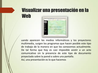 Visualizar una presentación en la
Web
uando aparecen los medios informáticos y los proyectores
multimedia, surgen los programas que hacen posible este tipo
de trabajo de la manera en que los conocemos actualmente.
De tal forma que hoy es casi imposible asistir a un acto
comunicativo sin la presencia de este tipo de documento
proyectado sobre la pared o sobre una pantalla.
Así, una presentación es lo que hacemos
 
