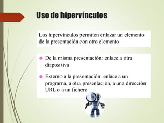 Uso de hipervínculos
 De la misma presentación: enlace a otra
diapositiva
 Externo a la presentación: enlace a un
programa, a otra presentación, a una dirección
URL o a un fichero
Los hipervínculos permiten enlazar un elemento
de la presentación con otro elemento
 
