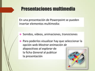 Presentaciones multimedia
 Sonidos, vídeos, animaciones, transiciones
 Para poderlos visualizar hay que seleccionar la
opción web Mostrar animación de
diapositivas al explorar de
la ficha General al publicar
la presentación
En una presentación de Powerpoint se pueden
insertar elementos multimedia:
 