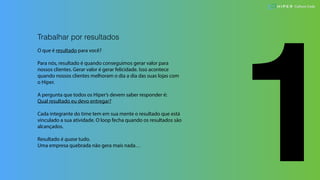 1
Trabalhar por resultados
O que é resultado para você?
Para nós, resultado é quando conseguimos gerar valor para
nossos clientes. Gerar valor é gerar felicidade. Isso acontece
quando nossos clientes melhoram o dia a dia das suas lojas com
o Hiper.
A pergunta que todos os Hiper’s devem saber responder é:
Qual resultado eu devo entregar?
Cada integrante do time tem em sua mente o resultado que está
vinculado a sua atividade. O loop fecha quando os resultados são
alcançados.
Resultado é quase tudo.
Uma empresa quebrada não gera mais nada…
Culture Code
 
