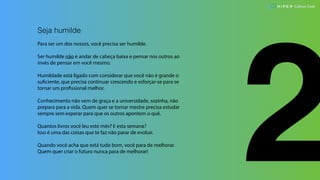 2
Seja humilde
Para ser um dos nossos, você precisa ser humilde.
Ser humilde não é andar de cabeça baixa e pensar nos outros ao
invés de pensar em você mesmo.
Humildade está ligado com considerar que você não é grande o
suficiente, que precisa continuar crescendo e esforçar-se para se
tornar um profissional melhor.
Conhecimento não vem de graça e a universidade, sozinha, não
prepara para a vida. Quem quer se tornar mestre precisa estudar
sempre sem esperar para que os outros apontem o quê.
Quantos livros você leu este mês? E esta semana?
Isso é uma das coisas que te faz não parar de evoluir.
Quando você acha que está tudo bom, você para de melhorar.
Quem quer criar o futuro nunca para de melhorar!
Culture Code
 