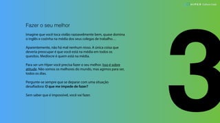 3
Fazer o seu melhor
Imagine que você toca violão razoavelmente bem, quase domina
o inglês e cozinha na média dos seus colegas de trabalho…
Aparentemente, não há mal nenhum nisso. A única coisa que
deveria preocupar é que você está na média em todos os
quesitos. Medíocre é quem está na média.
Para ser um Hiper você precisa fazer o seu melhor. Isso é sobre
atitude. Não somos os melhores do mundo, mas agimos para ser,
todos os dias.
Pergunte-se sempre que se deparar com uma situação
desafiadora: O que me impede de fazer?
Sem saber que é impossível, você vai fazer.
Culture Code
 