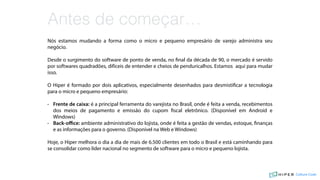 Nós estamos mudando a forma como o micro e pequeno empresário de varejo administra seu
negócio.
Desde o surgimento do software de ponto de venda, no final da década de 90, o mercado é servido
por softwares quadradões, difíceis de entender e cheios de penduricalhos. Estamos aqui para mudar
isso.
O Hiper é formado por dois aplicativos, especialmente desenhados para desmistificar a tecnologia
para o micro e pequeno empresário:
• Frente de caixa: é a principal ferramenta do varejista no Brasil, onde é feita a venda, recebimentos
dos meios de pagamento e emissão do cupom fiscal eletrônico. (Disponível em Android e
Windows)
• Back-oﬃce: ambiente administrativo do lojista, onde é feita a gestão de vendas, estoque, finanças
e as informações para o governo. (Disponível na Web e Windows)
Hoje, o Hiper melhora o dia a dia de mais de 6.500 clientes em todo o Brasil e está caminhando para
se consolidar como líder nacional no segmento de software para o micro e pequeno lojista.
Antes de começar…
Culture Code
 