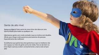 Culture Code
Gente de alto nível.
Somos os Hiper’s! Fazer parte do nosso time não deve ser uma
oportunidade para todos ou qualquer um.
Valorizamos gente com muita vontade e que se motiva com desafios.
Afinal, para chegar onde queremos precisaremos de pessoas.
Especialmente das melhores!
Acreditamos que gente boa atrai gente boa e que os medianos não
tem espaço no meio de gente acima da média. Para se dar bem no
time Hiper é preciso evoluir constantemente: a barra está sempre
alta!
 