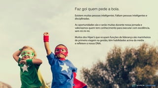 Culture Code
Faz gol quem pede a bola.
Existem muitas pessoas inteligentes. Faltam pessoas inteligentes e
disciplinadas.
As oportunidades são e serão muitas durante nossa jornada e
valorizamos quem tem conhecimento para executar com excelência,
sem mi mi mi.
Muitos dos Hiper’s que ocupam funções de liderança são marinheiros
de primeira viagem na gestão, têm habilidades acima da média
e refletem o nosso DNA.
 