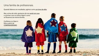 Uma família de proﬁssionais.
Quando falamos em resultados, agimos como um time de elite.
Mas, acima de tudo, gostamos de nos sentir em casa
e conviver com os outros Hiper’s como
se fôssemos da mesma família.
Confiança no Hiper é
feita a partir de
COMPANHEIRISMO.
Culture Code
 