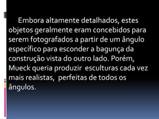       Embora altamente detalhados, estes objetos geralmente eram concebidos para serem fotografados a partir de um ângulo específico para esconder a bagunça da construção vista do outro lado. Porém, Mueck queria produzir  esculturas cada vez mais realistas,  perfeitas de todos os ângulos.