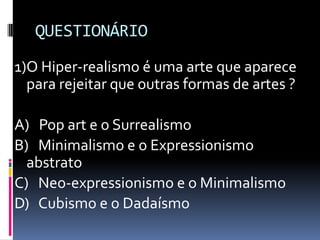 QUESTIONÁRIO1)O Hiper-realismo é uma arte que aparece para rejeitar que outras formas de artes ?A)   Pop art e o SurrealismoB)   Minimalismo e o Expressionismo abstratoC)   Neo-expressionismo e o MinimalismoD)   Cubismo e o Dadaísmo