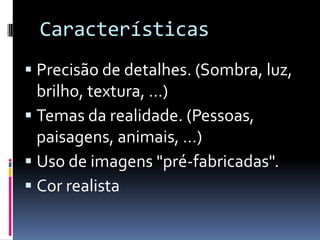 CaracterísticasPrecisão de detalhes. (Sombra, luz, brilho, textura, …)Temas da realidade. (Pessoas, paisagens, animais, …)Uso de imagens "pré-fabricadas".Cor realista