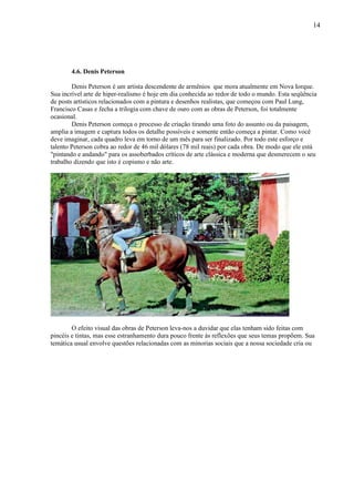 14




       4.6. Denis Peterson

        Denis Peterson é um artista descendente de armênios que mora atualmente em Nova Iorque.
Sua incrível arte de hiper-realismo é hoje em dia conhecida ao redor de todo o mundo. Esta seqüência
de posts artísticos relacionados com a pintura e desenhos realistas, que começou com Paul Lung,
Francisco Casas e fecha a trilogia com chave de ouro com as obras de Peterson, foi totalmente
ocasional.
        Denis Peterson começa o processo de criação tirando uma foto do assunto ou da paisagem,
amplia a imagem e captura todos os detalhe possíveis e somente então começa a pintar. Como você
deve imaginar, cada quadro leva em torno de um mês para ser finalizado. Por todo este esforço e
talento Peterson cobra ao redor de 46 mil dólares (78 mil reais) por cada obra. De modo que ele está
"pintando e andando" para os assoberbados críticos de arte clássica e moderna que desmerecem o seu
trabalho dizendo que isto é copismo e não arte.




        O efeito visual das obras de Peterson leva-nos a duvidar que elas tenham sido feitas com
pincéis e tintas, mas esse estranhamento dura pouco frente às reflexões que seus temas propõem. Sua
temática usual envolve questões relacionadas com as minorias sociais que a nossa sociedade cria ou
 