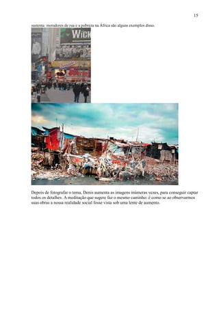 15

sustenta: moradores de rua e a pobreza na África são alguns exemplos disso.




Depois de fotografar o tema, Denis aumenta as imagens inúmeras vezes, para conseguir captar
todos os detalhes. A meditação que sugere faz o mesmo caminho: é como se ao observarmos
suas obras a nossa realidade social fosse vista sob uma lente de aumento.
 