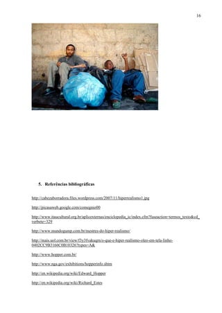 16




   5. Referências bibliográficas


http://cabezaborradora.files.wordpress.com/2007/11/hiperrealismo1.jpg

http://picasaweb.google.com/comegnio00

http://www.itaucultural.org.br/aplicexternas/enciclopedia_ic/index.cfm?fuseaction=termos_texto&cd_
verbete=329

http://www.mundogump.com.br/mestres-do-hiper-realismo/

http://mais.uol.com.br/view/f3y3fvakuqrn/o-que-e-hiper-realismo-oleo-em-tela-linho-
0402CC9B3166C0B10326?types=A&

http://www.hopper.com.br/

http://www.nga.gov/exhibitions/hopperinfo.shtm

http://en.wikipedia.org/wiki/Edward_Hopper

http://en.wikipedia.org/wiki/Richard_Estes
 