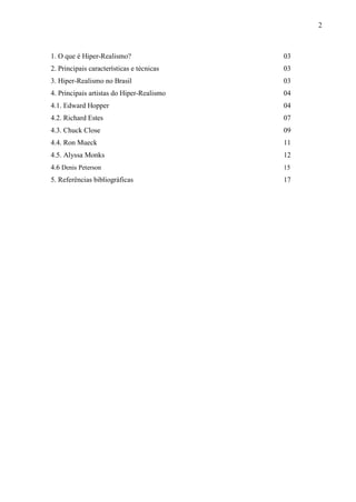 2



1. O que é Hiper-Realismo?                 03
2. Principais características e técnicas   03
3. Hiper-Realismo no Brasil                03
4. Principais artistas do Hiper-Realismo   04
4.1. Edward Hopper                         04
4.2. Richard Estes                         07
4.3. Chuck Close                           09
4.4. Ron Mueck                             11
4.5. Alyssa Monks                          12
4.6 Denis Peterson                         15
5. Referências bibliográficas              17
 