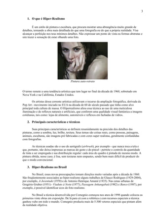 3

    1. O que é Hiper-Realismo

        É um estilo de pintura e escultura, que procura mostrar uma abrangência muito grande de
detalhes, tornando a obra mais detalhada do que uma fotografia ou do que a própria realidade. Visa
alcançar a perfeição nos teus mínimos detalhes. Não expressar um ponto de vista ou formas abstratas e
sim trazer a sensação de estar olhando uma foto.




                                         Pintura auto-retrato


O termo remete a uma tendência artística que tem lugar no final da década de 1960, sobretudo em
Nova York e na Califórnia, Estados Unidos.

        Os artistas dessa corrente artística utilizavam o recurso da ampliação fotográfica, derivada da
Pop Art - movimento iniciado no EUA na década de 60 do século passado que tinha como alvo
principal toda cultura de massa. O Hiperrealismo aliou essa técnica ao uso de uma meticulosa
iluminação e de reflexos naturais e artificiais, que conferem uma qualidade visual fantástica a imagens
cotidianas, tais como: lojas de alimento, automóveis e reflexos em fachadas de vidros.

    2. Principais características e técnicas

        Suas principais características se definem resumidamente na precisão dos detalhes das
pinturas, como a sombra, luz, brilho, textura. Seus temas são coisas reais, como pessoas, paisagens,
animais, esculturas, são imagens pré fabricadas e com cores super realistas, geralmente confundidas
com fotografias.

         As técnicas usadas são o uso do aerógrafo (airbrush), por exemplo - que nunca toca a tela e
que, portanto, não deixa impressas as marcas do gesto e do pincel - permite o controle da quantidade
de tinta a ser empregada e sua distribuição regular: cada área do quadro é pintada do mesmo modo. A
pintura obtida, nesse caso, é lisa, sem texturas nem empastes, sendo bem mais difícil de produzir do
que o modo convencional.

    3. Hiper-Realismo no Brasil

        No Brasil, essas novas preocupações tomam direções muito variadas após a década de 1960.
São freqüentemente associados ao hiper-realismo alguns trabalhos de Glauco Rodrigues (1929-2004),
por exemplo, A Juventude (1970) e de Antonio Henrique Amaral (1935). Nas cenas urbanas de
Gregório Gruber (1951) - Viaduto à Noite (1977), Passagem Anhangabaú (1982) e Banco (1987), por
exemplo, é possível identificar ecos do foto-realismo.

         No Brasil a técnica desenvolvida por Comegnio começou nos anos de 1998 quando colocou as
primeiras vinte obras em exposição. De lá para cá com a robótica e com recursos especiais a técnica
ganhou vulto em todo o mundo. Comegnio produziu mais de 5.500 vetores especiais que pintam além
da realidade objetiva.
 