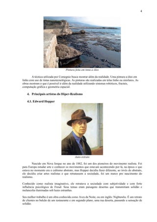 4




                                     Pintura feita em tinta a óleo

        A técnica utilizada por Comegnio busca mostrar além da realidade. Uma pintura a óleo em
linho com uso de tintas nanotecnológicas. As pinturas são realizadas em telas linho ou similares. As
obras mostram o que é possível ir além da realidade utilizando sistemas robóticos, fractais,
computação gráfica e geometria espacial.

    4. Principais artistas do Hiper-Realismo

    4.1. Edward Hopper




                                             Auto-retrato

        Nascido em Nova Iorque no ano de 1882, foi um dos pioneiros do movimento realista. Foi
para Europa estudar arte e conhecer os movimentos que estavam acontecendo por lá, na época o que
estava no momento era o cubismo abstrato, mas Hopper decidiu fazer diferente, ao invés do abstrato,
ele decidiu criar artes realistas e que retratassem a sociedade, foi um marco pro nascimento do
realismo.

Conhecido como realista imaginativo, ele retratava a sociedade com subjetividade e com forte
influência psicológica de Freud. Seus temas eram paisagens desertas que transmitiam solidão e
melancolia iluminadas sob luzes estranhas.

Seu melhor trabalho é um obra conhecida como Aves da Noite, ou em inglês: Nightawks. É um retrato
de clientes no balcão de um restaurante e em segundo plano, uma rua deserta, passando a sensação de
solidão.
 