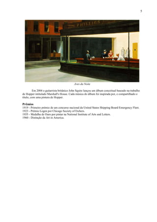 5




                                           Aves da Noite

         Em 2004 o guitarrista britânico John Squire lançou um álbum conceitual baseado na trabalho
de Hopper intitulado Marshall's House. Cada música do álbum foi inspirada por, e compartilhado o
título, com uma pintura de Hopper.

Prêmios
1919 - Primeiro prémio de um concurso nacional da United States Shipping Board Emergency Fleet.
1923 - Prémio Logen por Chicago Society of Etchers.
1955 - Medalha de Ouro por pintar na National Institute of Arts and Letters.
1960 - Distinção da Art in America.
 