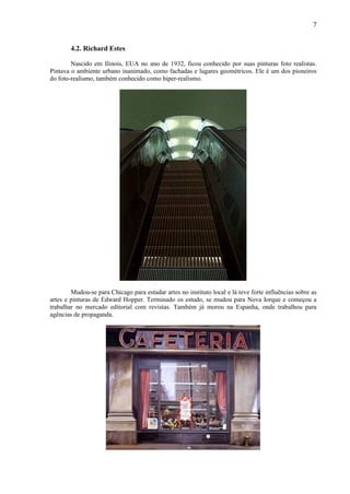 7


        4.2. Richard Estes

        Nascido em Ilinois, EUA no ano de 1932, ficou conhecido por suas pinturas foto realistas.
Pintava o ambiente urbano inanimado, como fachadas e lugares geométricos. Ele é um dos pioneiros
do foto-realismo, também conhecido como hiper-realismo.




        Mudou-se para Chicago para estudar artes no instituto local e lá teve forte influências sobre as
artes e pinturas de Edward Hopper. Terminado os estudo, se mudou para Nova Iorque e começou a
trabalhar no mercado editorial com revistas. Também já morou na Espanha, onde trabalhou para
agências de propaganda.
 