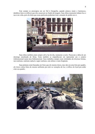 8

        Este sempre se preocupou em ser fiel à fotografia, quando pintava sinais e luminosos,
detalhava bem os reflexos que eles causavam no fundo da imagem. Suas obras raramente tinham lixo e
neve em volta, pois ele dizia que essas partículas poderiam tirar a atenção do prédio em si.




        Suas obras também eram sempre sob a luz do dia, raramente a noite. Passavam a idéia de um
domingo ensolarado de férias. Estes também se empenhavam em representar um o cenário
tridimensional numa área bidimensional. Seus trabalhos sempre eram intitulados de diversas formas,
neo-realismo, realismo radical e super realismo, este ultimo o mais freqüente.

         Suas pinturas eram baseadas em fotos que ele mesmo tirava, mas não era uma foto por quadro,
ele tirava várias fotos do mesmo ambiente pra reter as variações de luz e reflexo do local pra então
criar seu quadro.
 