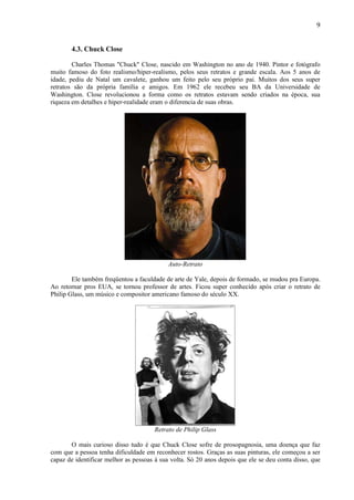 9


       4.3. Chuck Close

        Charles Thomas "Chuck" Close, nascido em Washington no ano de 1940. Pintor e fotógrafo
muito famoso do foto realismo/hiper-realismo, pelos seus retratos e grande escala. Aos 5 anos de
idade, pediu de Natal um cavalete, ganhou um feito pelo seu próprio pai. Muitos dos seus super
retratos são da própria família e amigos. Em 1962 ele recebeu seu BA da Universidade de
Washington. Close revolucionou a forma como os retratos estavam sendo criados na época, sua
riqueza em detalhes e hiper-realidade eram o diferencia de suas obras.




                                            Auto-Retrato

        Ele também freqüentou a faculdade de arte de Yale, depois de formado, se mudou pra Europa.
Ao retornar pros EUA, se tornou professor de artes. Ficou super conhecido após criar o retrato de
Philip Glass, um músico e compositor americano famoso do século XX.




                                      Retrato de Philip Glass

       O mais curioso disso tudo é que Chuck Close sofre de prosopagnosia, uma doença que faz
com que a pessoa tenha dificuldade em reconhecer rostos. Graças as suas pinturas, ele começou a ser
capaz de identificar melhor as pessoas à sua volta. Só 20 anos depois que ele se deu conta disso, que
 