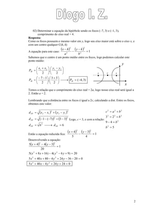 2 
02) Determinar a equação da hipérbole sendo os focos (–7, 3) e (–1, 3), 
comprimento do eixo real = 4. 
Resposta: 
Como os focos possuem o mesmo valor em y, logo seu eixo maior está sobre o eixo x, e 
com um centro qualquer C(h, k) 
A equação para este caso: 
 x  
h 
 2 
 y  
k 
 2 
 
 
1 2 
2 
b 
a 
Sabemos que o centro é um ponto médio entre os focos, logo podemos calcular este 
ponto médio: 
( 4, 3) 
x x  
 y  
y 
  
 
1 2 1 2 
 
,  3 3 
P 
P P 
2 
7 1 
   
 
2 
2 
, 
2 
 
 
     
 
 
 
 
 
 
 
 
M 
M M 
Temos a relação que o comprimento do eixo real = 2a, logo nosso eixo real será igual a 
2. Então a = 2. 
Lembrando que a distância entre os focos é igual a 2c, calculando a dist. Entre os focos, 
obtemos este valor: 
    
    
6 6 
d  x  x  y  
y 
2 2 
1 ( 7) 3 3 
2 
2 
2 1 
2 
2 1 
      
d d 
   
FF 
FF 
FF FF 
d 
Logo, c = 3, e com a relação: 
2 2 2 
c  a  
b 
2 2 2 
3 2 
  
  
5 
9 4 
2 
2 
 
b 
b 
b 
Então a equação reduzida fica: 
 4  2   2 
1 
4 
3 
x  y 
5 
 
 
 
Desenvolvendo a equação: 
    
1 
2 2 
x y 
5  4  4  
3 
20 
 
2 2 
x x y y 
5(  8  16)  4(  6  9)  
20 
2 2 
x x y y 
5  40  80  4  24  36  20  
0 
2 2 
x x y y 
5  40  4  24  24  
0 
x 
y 
F 
 
C 
 
F 
 
 