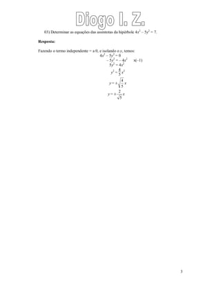 3 
03) Determinar as equações das assíntotas da hipérbole 4x2 – 5y2 = 7. 
Resposta: 
Fazendo o termo independente = a 0, e isolando o y, temos: 
4x2 – 5y2 = 0 
– 5y2 = – 4x2 x(–1) 
5y2 = 4x2 
y2 = 
45 
x2 
y = ± 
4 x 
5 
y = ± 
2 x 
5 
