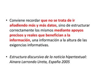 • Conviene recordar que no se trata de ir
añadiendo más y más datos, sino de estructurar
correctamente los mismos mediante apoyos
precisos y reales que benefician a la
información, una información a la altura de las
exigencias informativas.
• Estructura discursiva de la noticia hipertextual:
Ainara Larrondo Ureta, España 2005
 