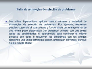 Falta de estrategias de solución de problemas


   Los niños hiperactivos aplican menor número y variedad de
    estrategias de solución de problemas. Por ejemplo, resuelven
    puzzles cogiendo al azar piezas y funcionando por ensayo-error de
    una forma poco sistemática (no probando primero con una pieza
    todas las posibilidades ni apartándola para continuar el mismo
    proceso con otra), o resuelven los problemas con los amigos
    siguiendo una única estrategia (pegar, amenazar, chivarse), aunque
    no les resulte eficaz.
 