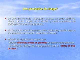 ¿Un pronóstico de riesgo?


• Un 25% de los niños hiperactivos incurren en actos delictivos,
  abusan de las drogas o el alcohol y tienen problemas de
  personalidad durante la vida adulta.

• Muchos de los niños hiperactivos, bien conducidos, pueden llegar a
  ser personas perfectamente adaptadas al entorno.

• Además, hay que tener en cuenta que:
  - Existen diferentes niveles de gravedad en cuanto a este trastorno.
  - El Déficit de Atención con Hiperactividad tiene un “efecto de bola
  de nieve”.
 