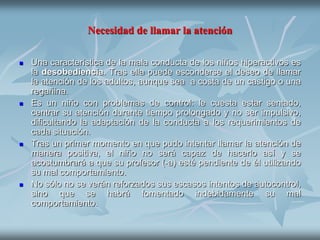 Necesidad de llamar la atención

   Una característica de la mala conducta de los niños hiperactivos es
    la desobediencia. Tras ella puede esconderse el deseo de llamar
    la atención de los adultos, aunque sea a costa de un castigo o una
    regañina.
   Es un niño con problemas de control: le cuesta estar sentado,
    centrar su atención durante tiempo prolongado y no ser impulsivo,
    dificultando la adaptación de la conducta a los requerimientos de
    cada situación.
   Tras un primer momento en que pudo intentar llamar la atención de
    manera positiva, el niño no será capaz de hacerlo así y se
    acostumbrará a que su profesor (-a) esté pendiente de él utilizando
    su mal comportamiento.
   No sólo no se verán reforzados sus escasos intentos de autocontrol,
    sino que se habrá fomentado indebidamente su mal
    comportamiento.
 