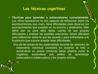 Las técnicas cognitivas

 Técnicas para aprender a autoevaluarse correctamente.
  Los niños hiperactivos no son capaces de reflexionar sobre los
  acontecimientos que viven, tiene dificultades para observar los
  acontecimientos que suceden en su entorno y analizarlos. Más
  difícil aún es para ellos darse cuenta de sus propias
  dificultades y analizar las posibles soluciones; tienen dificultad
  para reflexionar sobre lo que les sucede y para enfrentarse a la
  frustración que supone aceptar esas dificultades.
    Una de las tareas de los especialistas durante las sesiones de
       tratamiento individual consistirá en enseñar al niño a
       autoevaluar su propia conducta (tanto positiva como la
       negativa), autoevaluar sus estilos de aprendizaje
       (adecuados e inadecuados) y los propios errores.
 