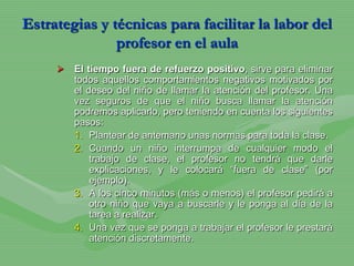 Estrategias y técnicas para facilitar la labor del
               profesor en el aula
        El tiempo fuera de refuerzo positivo, sirve para eliminar
         todos aquellos comportamientos negativos motivados por
         el deseo del niño de llamar la atención del profesor. Una
         vez seguros de que el niño busca llamar la atención
         podremos aplicarlo, pero teniendo en cuenta los siguientes
         pasos:
         1. Plantear de antemano unas normas para toda la clase.
         2. Cuando un niño interrumpa de cualquier modo el
             trabajo de clase, el profesor no tendrá que darle
             explicaciones, y le colocará “fuera de clase” (por
             ejemplo).
         3. A los cinco minutos (más o menos) el profesor pedirá a
             otro niño que vaya a buscarle y le ponga al día de la
             tarea a realizar.
         4. Una vez que se ponga a trabajar el profesor le prestará
             atención discretamente.
 