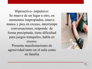 Hiperactivo- impulsivo:
  Se mueve de un lugar a otro, en
  momentos inapropiados, mueve
manos y pies en exceso, interrumpe
   conversaciones, responde de
forma precipitada, tiene dificultad
  para juegos tranquilos, habla en
              exceso.
   Presenta manifestaciones de
 agresividad tanto en el aula como
            en familia
 