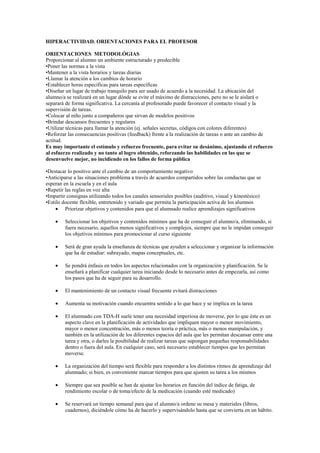 HIPERACTIVIDAD. ORIENTACIONES PARA EL PROFESOR
ORIENTACIONES METODOLÓGIAS
Proporcionar al alumno un ambiente estructurado y predecible
•Poner las normas a la vista
•Mantener a la vista horarios y tareas diarias
•Llamar la atención a los cambios de horario
•Establecer horas especificas para tareas específicas
•Diseñar un lugar de trabajo tranquilo para ser usado de acuerdo a la necesidad. La ubicación del
alumno/a se realizará en un lugar dónde se evite el máximo de distracciones, pero no se le aislará o
separará de forma significativa. La cercanía al profesorado puede favorecer el contacto visual y la
supervisión de tareas.
•Colocar al niño junto a compañeros que sirvan de modelos positivos
•Brindar descansos frecuentes y regulares
•Utilizar técnicas para llamar la atención (ej. señales secretas, códigos con colores diferentes)
•Reforzar las consecuencias positivas (feedback) frente a la realización de tareas o ante un cambio de
actitud.
Es muy importante el estímulo y refuerzo frecuente, para evitar su desánimo, ajustando el refuerzo
al esfuerzo realizado y no tanto al logro obtenido, reforzando las habilidades en las que se
desenvuelve mejor, no incidiendo en los fallos de forma pública
•Destacar lo positivo ante el cambio de un comportamiento negativo
•Anticiparse a las situaciones problema a través de acuerdos compartidos sobre las conductas que se
esperan en la escuela y en el aula
•Repetir las reglas en voz alta
•Impartir consignas utilizando todos los canales sensoriales posibles (auditivo, visual y kinestésico)
•Estilo docente flexible, entretenido y variado que permita la participación activa de los alumnos
Priorizar objetivos y contenidos para que el alumnado realice aprendizajes significativos
Seleccionar los objetivos y contenidos mínimos que ha de conseguir el alumno/a, eliminando, si
fuera necesario, aquellos menos significativos y complejos, siempre que no le impidan conseguir
los objetivos mínimos para promocionar al curso siguiente
Será de gran ayuda la enseñanza de técnicas que ayuden a seleccionar y organizar la información
que ha de estudiar: subrayado, mapas conceptuales, etc.
Se pondrá énfasis en todos los aspectos relacionados con la organización y planificación. Se le
enseñará a planificar cualquier tarea iniciando desde lo necesario antes de empezarla, así como
los pasos que ha de seguir para su desarrollo.
El mantenimiento de un contacto visual frecuente evitará distracciones
Aumenta su motivación cuando encuentra sentido a lo que hace y se implica en la tarea
El alumnado con TDA-H suele tener una necesidad imperiosa de moverse, por lo que éste es un
aspecto clave en la planificación de actividades que impliquen mayor o menor movimiento,
mayor o menor concentración, más o menos teoría o práctica, más o menos manipulación, y
también en la utilización de los diferentes espacios del aula que les permitan descansar entre una
tarea y otra, o darles la posibilidad de realizar tareas que supongan pequeñas responsabilidades
dentro o fuera del aula. En cualquier caso, será necesario establecer tiempos que les permitan
moverse.
La organización del tiempo será flexible para responder a los distintos ritmos de aprendizaje del
alumnado; si bien, es conveniente marcar tiempos para que ajusten su tarea a los mismos
Siempre que sea posible se han de ajustar los horarios en función del índice de fatiga, de
rendimiento escolar o de toma/efecto de la medicación (cuando esté medicado)
Se reservará un tiempo semanal para que el alumno/a ordene su mesa y materiales (libros,
cuadernos), diciéndole cómo ha de hacerlo y supervisándolo hasta que se convierta en un hábito.

 