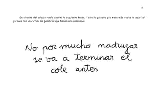 15 
En el baño del colegio había escrita la siguiente frase. Tacha la palabra que tiene más veces la vocal “a” y rodea con un círculo las palabras que tienen una sola vocal. 
 