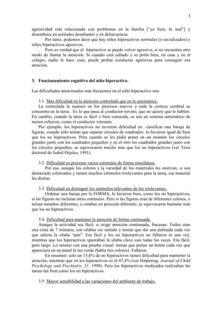 3 
agresividad está relacionada con problemas en la familia [“yo bien, tú mal”] y desemboca en actitudes desafiantes y en delincuencia. 
Por tanto, podemos decir que hay niños hiperactivos normales (o socializados) y niños hiperactivos agresivos. 
Pero es verdad que el hiperactivo se puede volver agresivo, si no encuentra otro modo de llamar la atención. Si cuando está callado y se porta bien, en casa y en el colegio, nadie le hace caso, puede probar conductas agresivas para conseguir esa atención. 
3. Funcionamiento cognitivo del niño hiperactivo. 
Las dificultades atencionales más frecuentes en el niño hiperactivo son: 
3.1. Más dificultad en la atención controlada que en la automática. 
La controlada la usamos en los procesos nuevos y toda la corteza cerebral se concentra en la tarea. Es lo que pasa al conductor novato, que no quiere que le hablen. En cambio, cuando la tarea es fácil o bien conocida, se usa un sistema automático de menor esfuerzo, como el conductor veterano. 
Por ejemplo, los hiperactivos no tuvieron dificultad en clasificar una baraja de figuras, cuando sólo tenían que separar círculos de cuadrados: lo hicieron igual de bien que los no hiperactivos. Pero cuando se les pidió poner en un montón los círculos grandes junto con los cuadrados pequeños y en el otro los cuadrados grandes junto con los círculos pequeños, se equivocaron mucho más que los no hiperactivos (ver Tesis doctoral de Isabel Orjales, 1991). 
3.2. Dificultad en procesar varios estímulos de forma simultánea. 
Por eso, aunque los colores y la variedad de los materiales les motivan, si son demasiado coloreados y tienen muchos estímulos irrelevantes para la tarea, ese material les distrae. 
3.3. Dificultad en distinguir los estímulos relevantes de los irrelevantes. 
Ordenar una baraja por la FORMA, lo hicieron bien, como los no hiperactivos, si las figuras no incluían otros estímulos. Pero si las figuras eran de diferentes colores, o tenían tamaños diferentes, o estaban en posición diferente, se equivocaron bastante más que los no hiperactivos. 
3.4. Dificultad para mantener la atención de forma continuada. 
Aunque la actividad sea fácil, si exige atención continuada, fracasan. Todos oían una cinta de 7 minutos, con sílabas sin sentido y tenían que dar una palmada cada vez que saliera la sílaba “pan”. Era fácil y los no hiperactivos no fallaron ni una vez, mientras que los hiperactivos ignoraban la sílaba clave casi todas las veces. Era fácil, pero largo. Lo mismo con una prueba visual: tenían que pulsar un botón cada vez que apareciera en un panel la luz verde (había tres colores). Fallaron. 
En resumen: solo un 13,6% de no hiperactivos tienen dificultad para mantener la atención, mientras que en los hiperactivos es el 47,4% (ver Halpering, Journal of Child Psychology and Psychiatry, 31, 1990). Pero los hiperactivos medicados realizaban las tareas tan bien como los no hiperactivos. 
3.5. Mayor sensibilidad a las variaciones del ambiente de trabajo.  