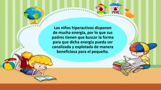 Los niños hiperactivos disponen
de mucha energía, por lo que sus
padres tienen que buscar la forma
para que dicha energía pueda ser
canalizada y explotada de manera
beneficiosa para el pequeño.
 